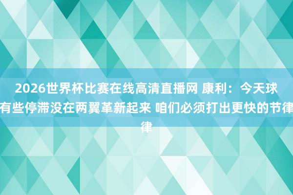 2026世界杯比赛在线高清直播网 康利：今天球有些停滞没在两翼革新起来 咱们必须打出更快的节律