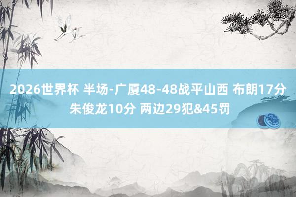 2026世界杯 半场-广厦48-48战平山西 布朗17分 朱俊龙10分 两边29犯&45罚
