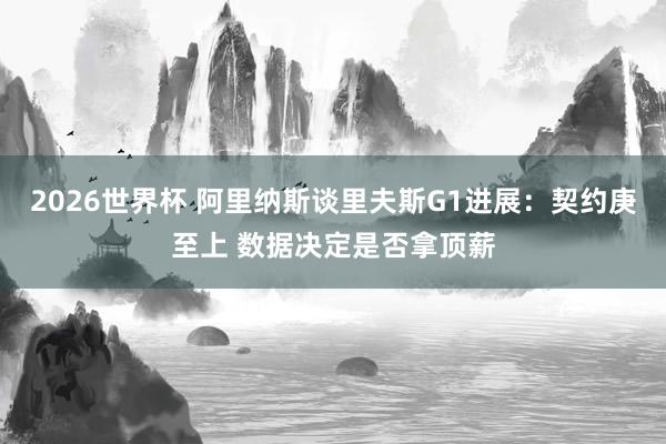2026世界杯 阿里纳斯谈里夫斯G1进展：契约庚至上 数据决定是否拿顶薪