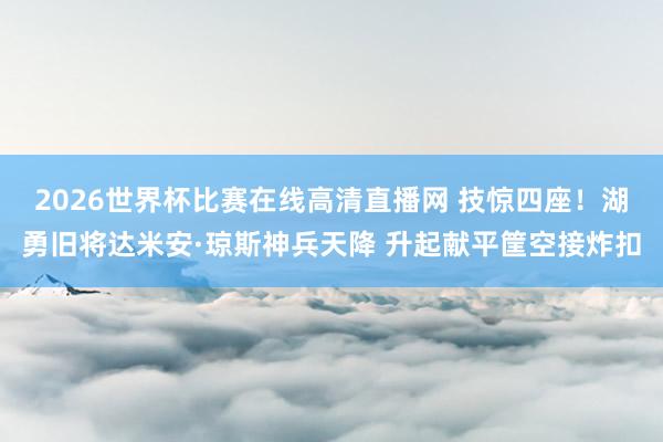 2026世界杯比赛在线高清直播网 技惊四座！湖勇旧将达米安·琼斯神兵天降 升起献平筐空接炸扣