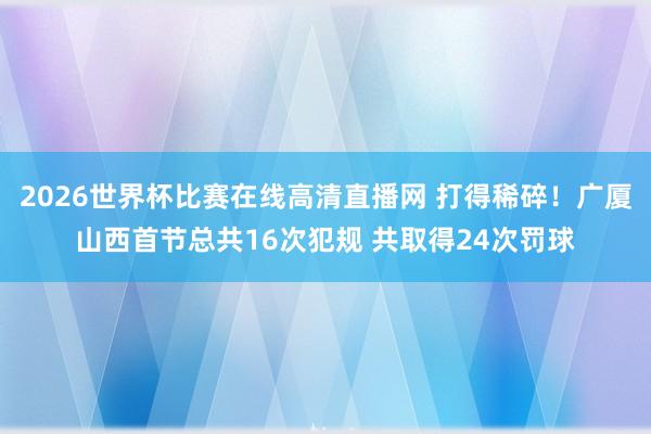 2026世界杯比赛在线高清直播网 打得稀碎！广厦山西首节总共16次犯规 共取得24次罚球