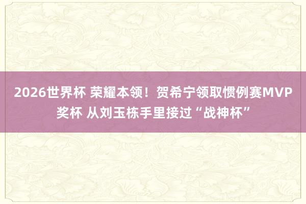 2026世界杯 荣耀本领！贺希宁领取惯例赛MVP奖杯 从刘玉栋手里接过“战神杯”