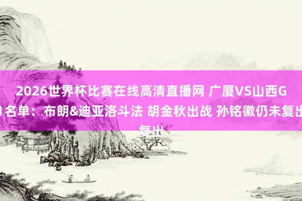2026世界杯比赛在线高清直播网 广厦VS山西G1名单：布朗&迪亚洛斗法 胡金秋出战 孙铭徽仍未复出