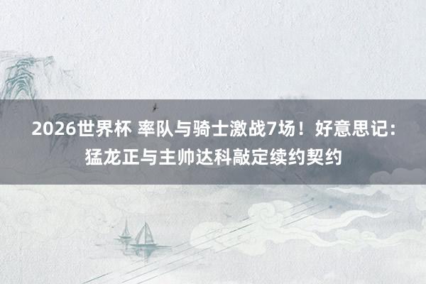 2026世界杯 率队与骑士激战7场！好意思记：猛龙正与主帅达科敲定续约契约
