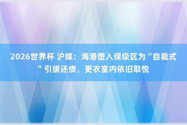 2026世界杯 沪媒：海港堕入保级区为“自裁式”引援还债，更衣室内依旧取悦
