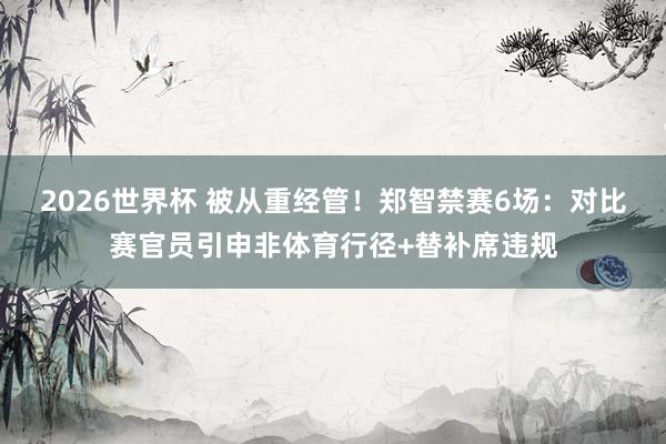 2026世界杯 被从重经管！郑智禁赛6场：对比赛官员引申非体育行径+替补席违规