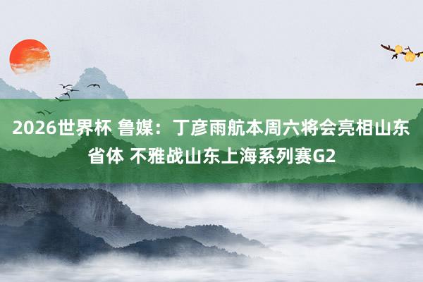 2026世界杯 鲁媒：丁彦雨航本周六将会亮相山东省体 不雅战山东上海系列赛G2