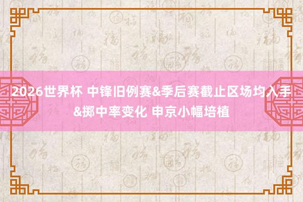 2026世界杯 中锋旧例赛&季后赛截止区场均入手&掷中率变化 申京小幅培植
