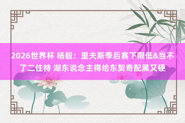 2026世界杯 杨毅：里夫斯季后赛下限低&当不了二住持 湖东说念主得给东契奇配黑又硬