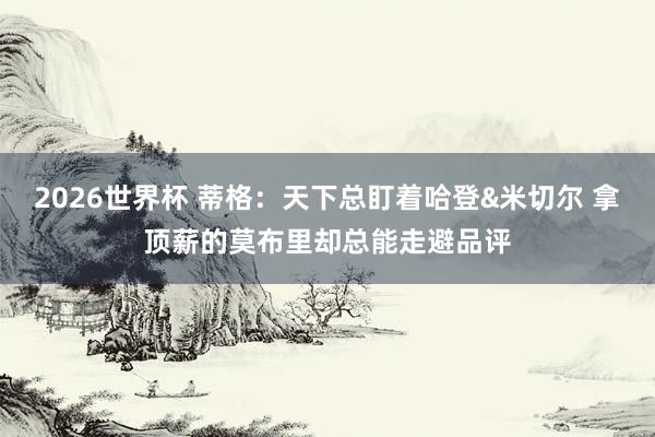 2026世界杯 蒂格：天下总盯着哈登&米切尔 拿顶薪的莫布里却总能走避品评