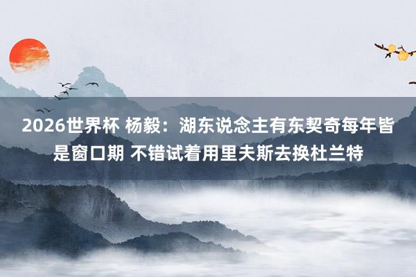 2026世界杯 杨毅：湖东说念主有东契奇每年皆是窗口期 不错试着用里夫斯去换杜兰特