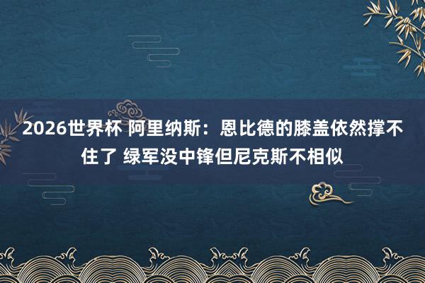 2026世界杯 阿里纳斯：恩比德的膝盖依然撑不住了 绿军没中锋但尼克斯不相似