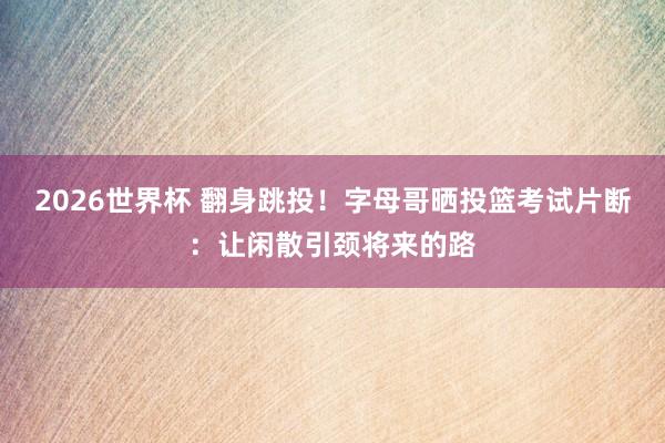 2026世界杯 翻身跳投！字母哥晒投篮考试片断：让闲散引颈将来的路