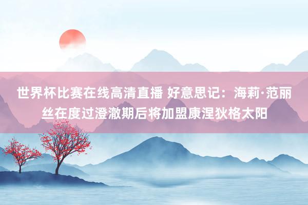 世界杯比赛在线高清直播 好意思记：海莉·范丽丝在度过澄澈期后将加盟康涅狄格太阳