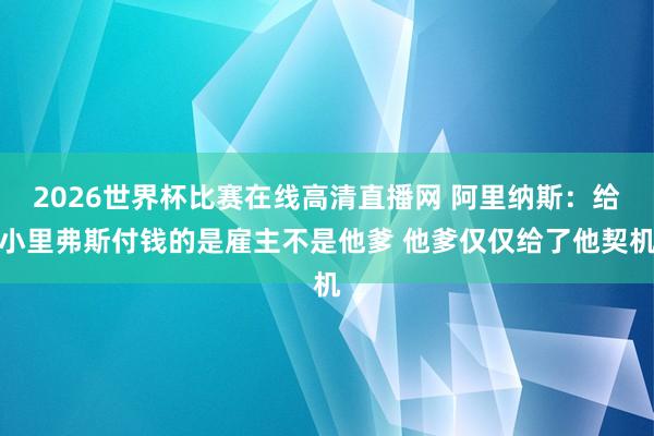 2026世界杯比赛在线高清直播网 阿里纳斯：给小里弗斯付钱的是雇主不是他爹 他爹仅仅给了他契机