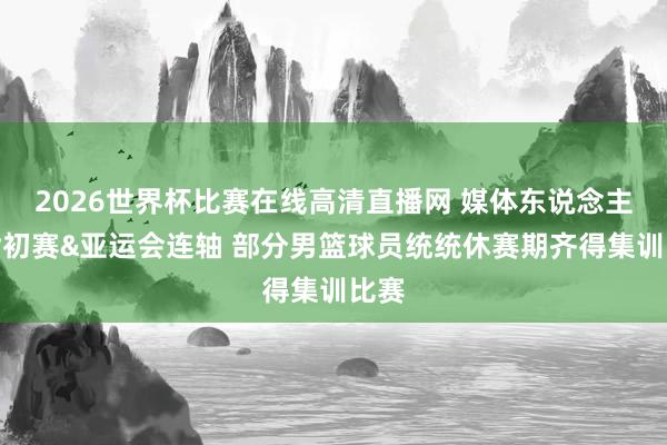 2026世界杯比赛在线高清直播网 媒体东说念主：世初赛&亚运会连轴 部分男篮球员统统休赛期齐得集训比赛