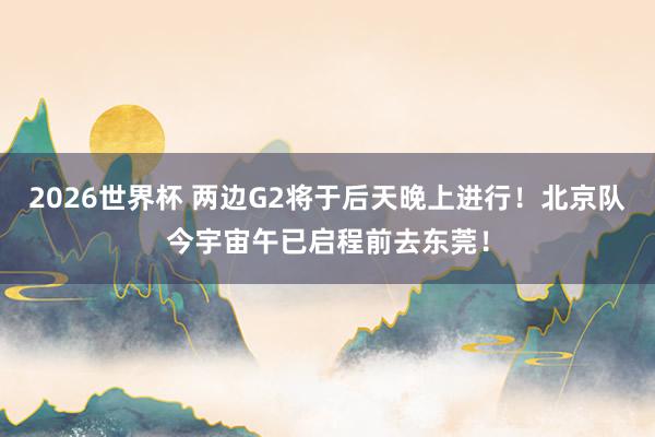 2026世界杯 两边G2将于后天晚上进行！北京队今宇宙午已启程前去东莞！