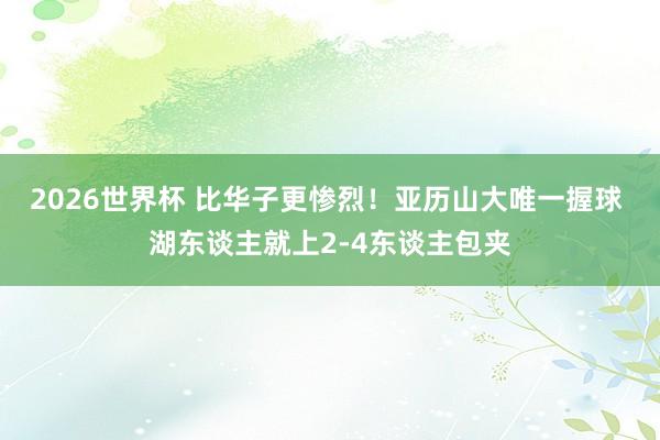2026世界杯 比华子更惨烈！亚历山大唯一握球 湖东谈主就上2-4东谈主包夹