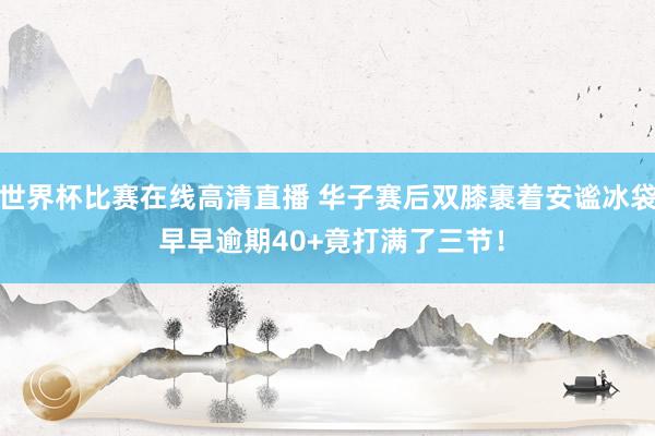 世界杯比赛在线高清直播 华子赛后双膝裹着安谧冰袋 早早逾期40+竟打满了三节！