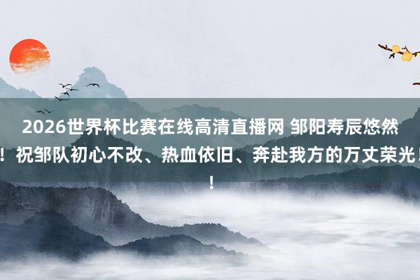 2026世界杯比赛在线高清直播网 邹阳寿辰悠然！祝邹队初心不改、热血依旧、奔赴我方的万丈荣光！