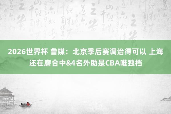 2026世界杯 鲁媒：北京季后赛调治得可以 上海还在磨合中&4名外助是CBA唯独档