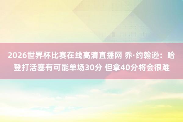 2026世界杯比赛在线高清直播网 乔·约翰逊：哈登打活塞有可能单场30分 但拿40分将会很难