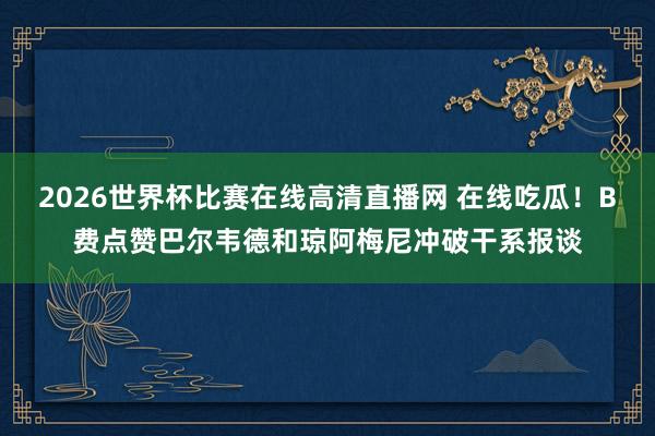 2026世界杯比赛在线高清直播网 在线吃瓜！B费点赞巴尔韦德和琼阿梅尼冲破干系报谈