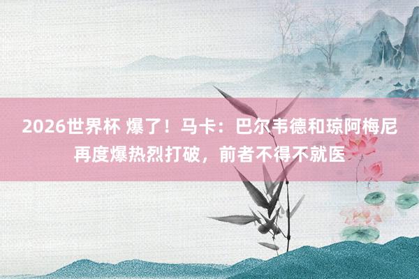 2026世界杯 爆了！马卡：巴尔韦德和琼阿梅尼再度爆热烈打破，前者不得不就医