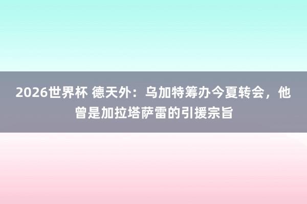 2026世界杯 德天外：乌加特筹办今夏转会，他曾是加拉塔萨雷的引援宗旨