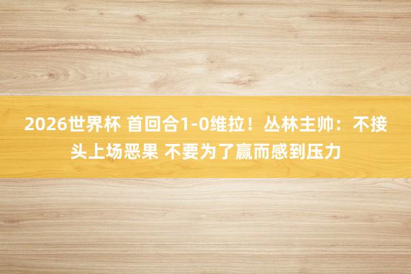 2026世界杯 首回合1-0维拉！丛林主帅：不接头上场恶果 不要为了赢而感到压力
