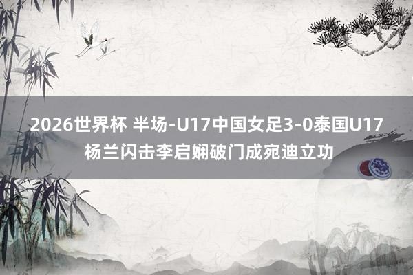 2026世界杯 半场-U17中国女足3-0泰国U17 杨兰闪击李启娴破门成宛迪立功