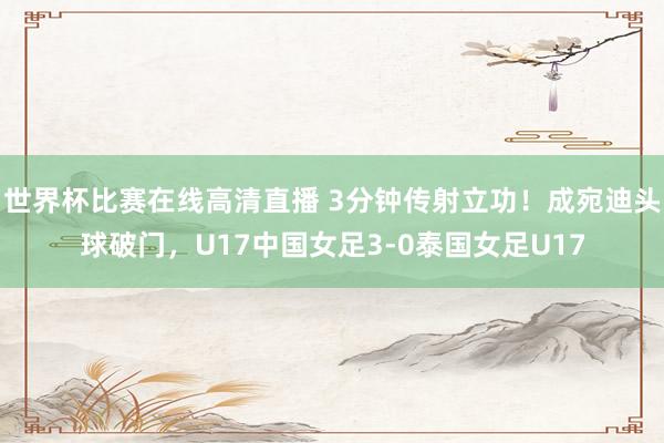 世界杯比赛在线高清直播 3分钟传射立功！成宛迪头球破门，U17中国女足3-0泰国女足U17