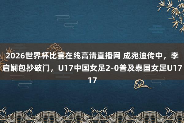 2026世界杯比赛在线高清直播网 成宛迪传中，李启娴包抄破门，U17中国女足2-0普及泰国女足U17