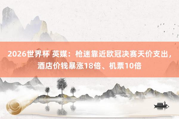 2026世界杯 英媒：枪迷靠近欧冠决赛天价支出，酒店价钱暴涨18倍、机票10倍