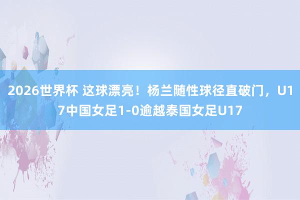 2026世界杯 这球漂亮！杨兰随性球径直破门，U17中国女足1-0逾越泰国女足U17