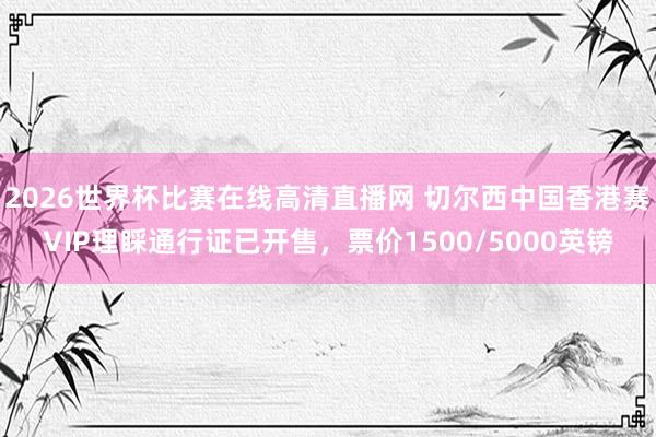 2026世界杯比赛在线高清直播网 切尔西中国香港赛VIP理睬通行证已开售，票价1500/5000英镑