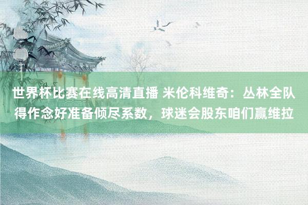 世界杯比赛在线高清直播 米伦科维奇：丛林全队得作念好准备倾尽系数，球迷会股东咱们赢维拉