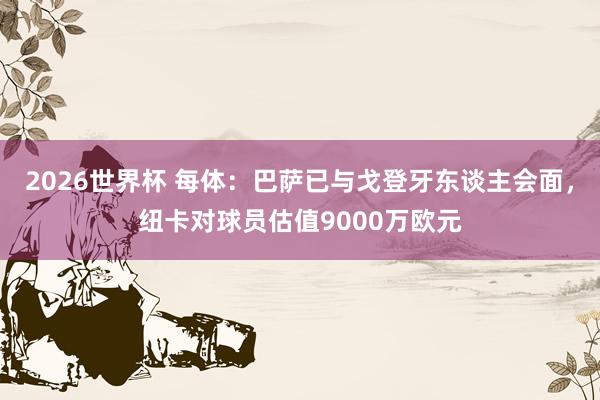 2026世界杯 每体：巴萨已与戈登牙东谈主会面，纽卡对球员估值9000万欧元