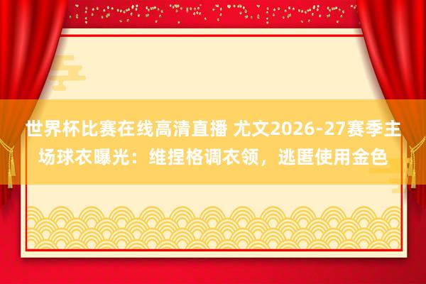 世界杯比赛在线高清直播 尤文2026-27赛季主场球衣曝光：维捏格调衣领，逃匿使用金色