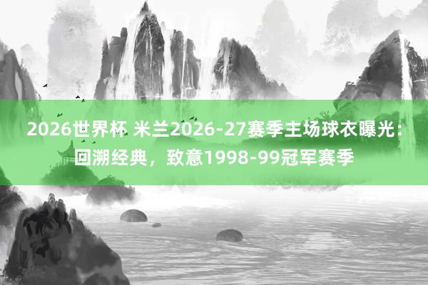 2026世界杯 米兰2026-27赛季主场球衣曝光：回溯经典，致意1998-99冠军赛季