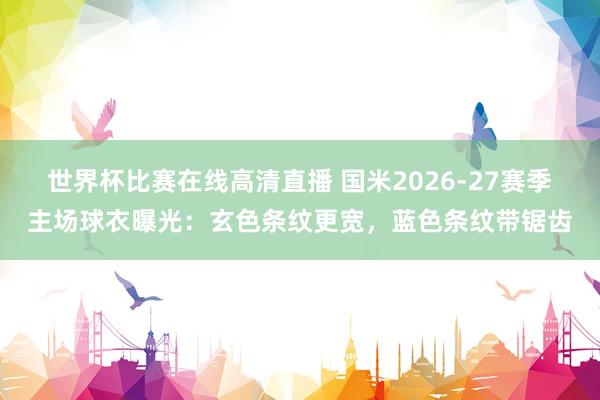 世界杯比赛在线高清直播 国米2026-27赛季主场球衣曝光：玄色条纹更宽，蓝色条纹带锯齿