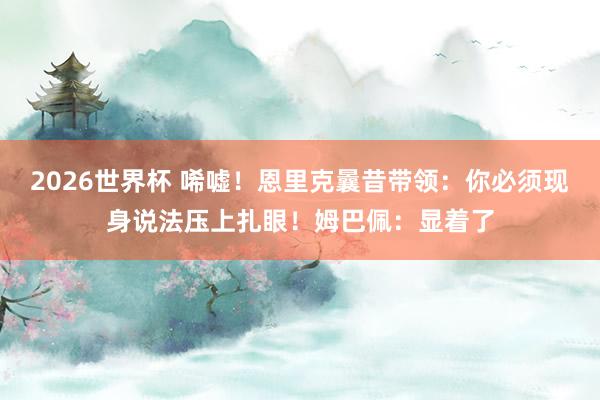 2026世界杯 唏嘘！恩里克曩昔带领：你必须现身说法压上扎眼！姆巴佩：显着了