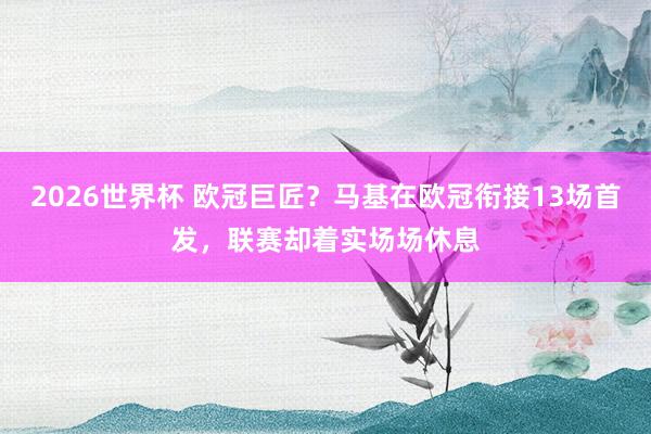2026世界杯 欧冠巨匠？马基在欧冠衔接13场首发，联赛却着实场场休息