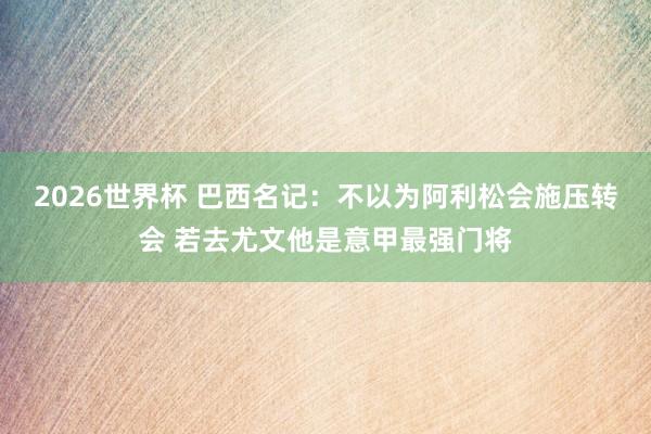 2026世界杯 巴西名记：不以为阿利松会施压转会 若去尤文他是意甲最强门将