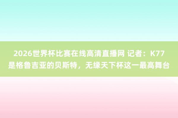 2026世界杯比赛在线高清直播网 记者：K77是格鲁吉亚的贝斯特，无缘天下杯这一最高舞台
