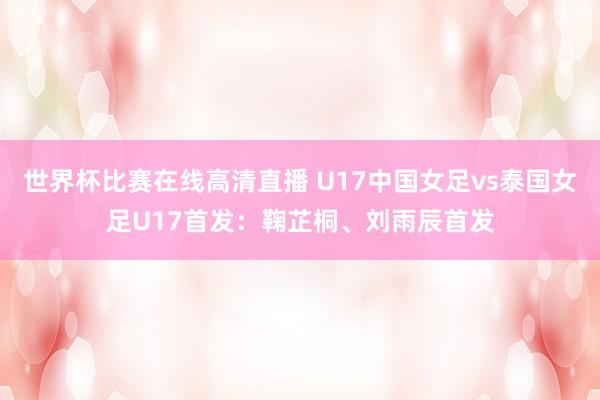 世界杯比赛在线高清直播 U17中国女足vs泰国女足U17首发：鞠芷桐、刘雨辰首发
