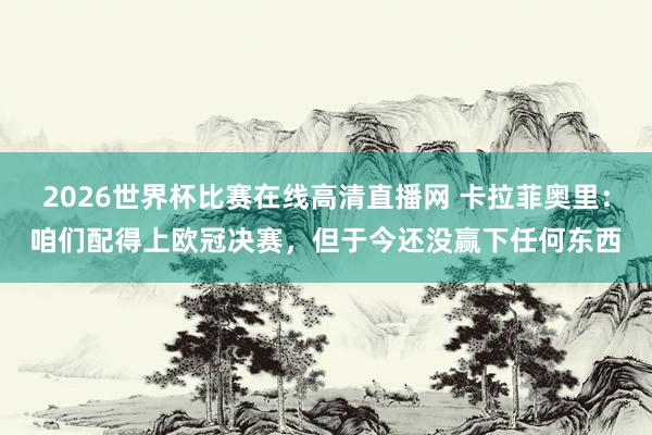 2026世界杯比赛在线高清直播网 卡拉菲奥里：咱们配得上欧冠决赛，但于今还没赢下任何东西