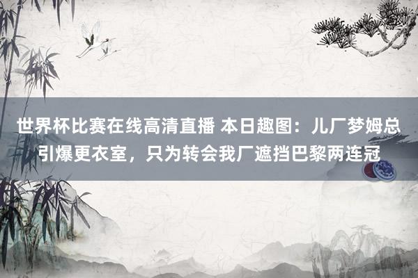 世界杯比赛在线高清直播 本日趣图：儿厂梦姆总引爆更衣室，只为转会我厂遮挡巴黎两连冠