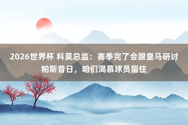 2026世界杯 科莫总监：赛季完了会跟皇马研讨帕斯昔日，咱们渴慕球员留住