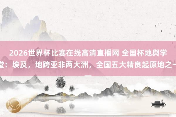 2026世界杯比赛在线高清直播网 全国杯地舆学堂：埃及，地跨亚非两大洲，全国五大精良起原地之一